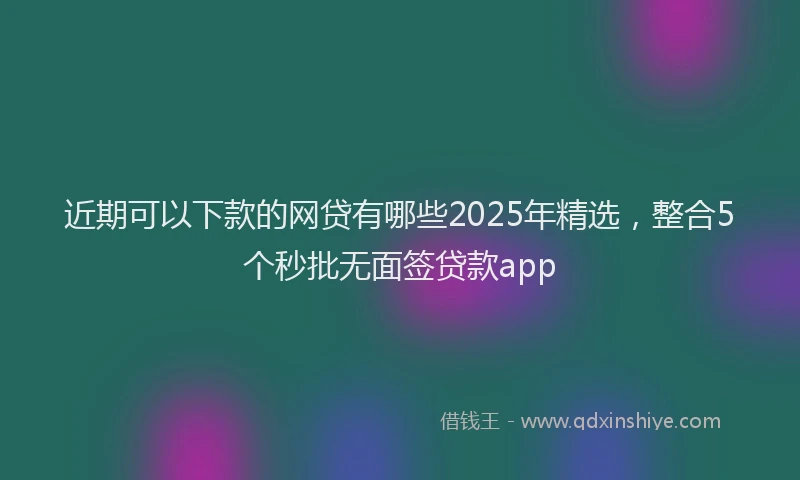 近期可以下款的网贷有哪些2025年精选，整合5个秒批无面签贷款app