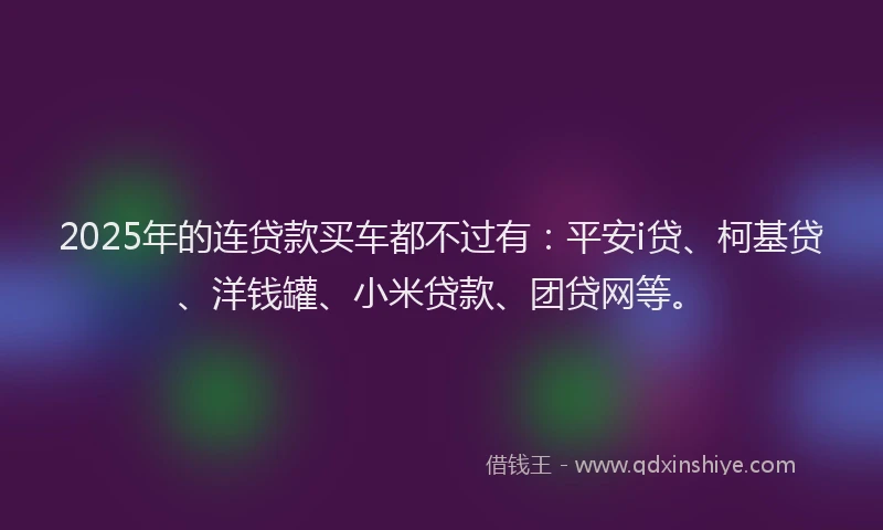 2025年的连贷款买车都不过有：平安i贷、柯基贷、洋钱罐、小米贷款、团贷网等。