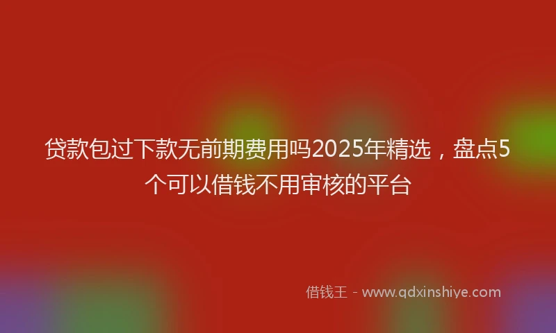 贷款包过下款无前期费用吗2025年精选，盘点5个可以借钱不用审核的平台