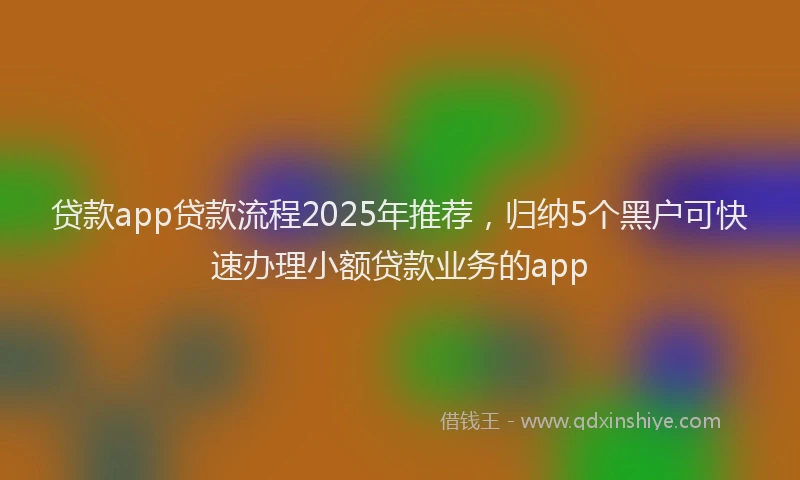 贷款app贷款流程2025年推荐，归纳5个黑户可快速办理小额贷款业务的app