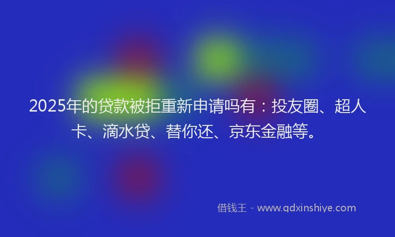 2025年的贷款被拒重新申请吗有：投友圈、超人卡、滴水贷、替你还、京东金融等。