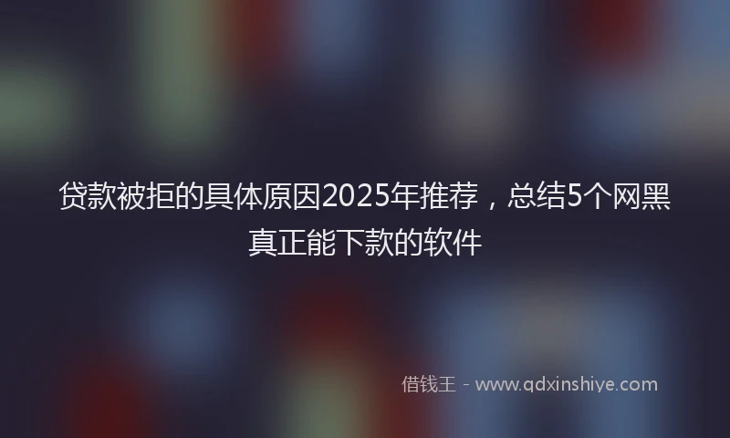 贷款被拒的具体原因2025年推荐，总结5个网黑真正能下款的软件
