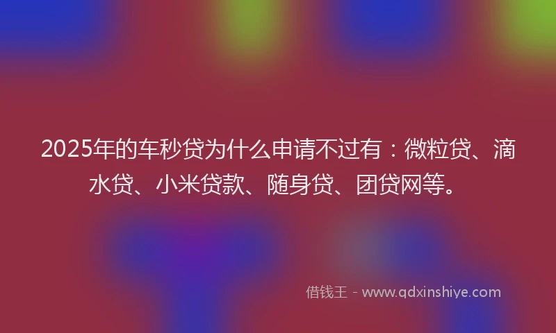 2025年的车秒贷为什么申请不过有：微粒贷、滴水贷、小米贷款、随身贷、团贷网等。