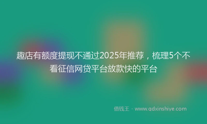 趣店有额度提现不通过2025年推荐，梳理5个不看征信网贷平台放款快的平台