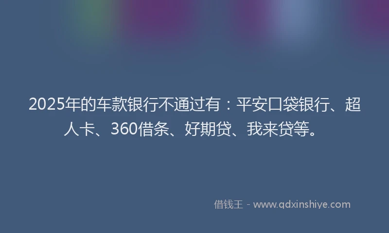 2025年的车款银行不通过有：平安口袋银行、超人卡、360借条、好期贷、我来贷等。