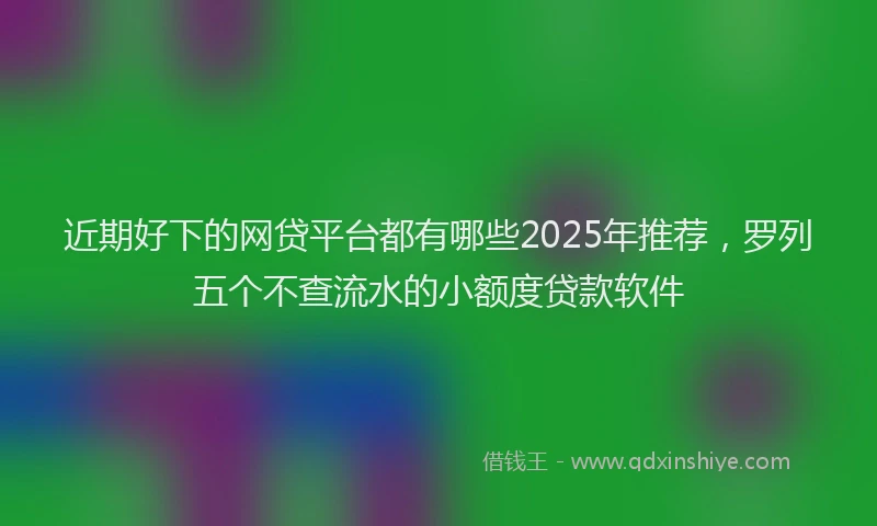 近期好下的网贷平台都有哪些2025年推荐，罗列五个不查流水的小额度贷款软件