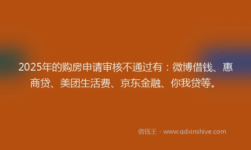 2025年的购房申请审核不通过有：微博借钱、惠商贷、美团生活费、京东金融、你我贷等。