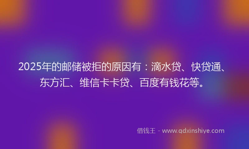 2025年的邮储被拒的原因有：滴水贷、快贷通、东方汇、维信卡卡贷、百度有钱花等。