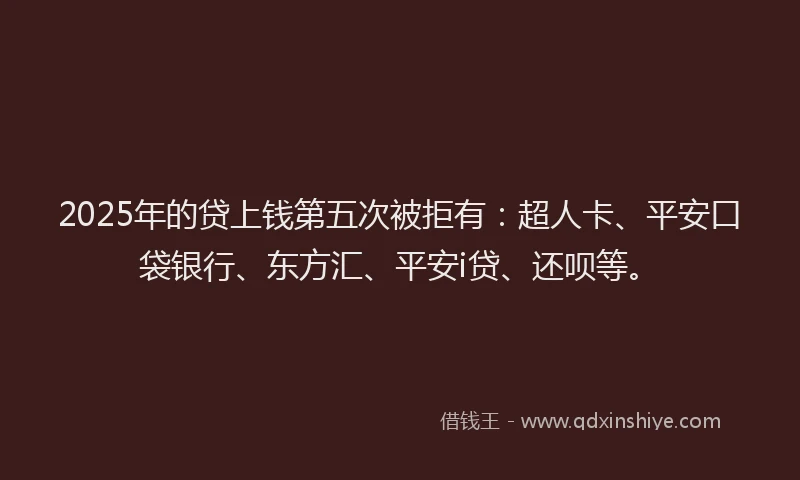 2025年的贷上钱第五次被拒有：超人卡、平安口袋银行、东方汇、平安i贷、还呗等。