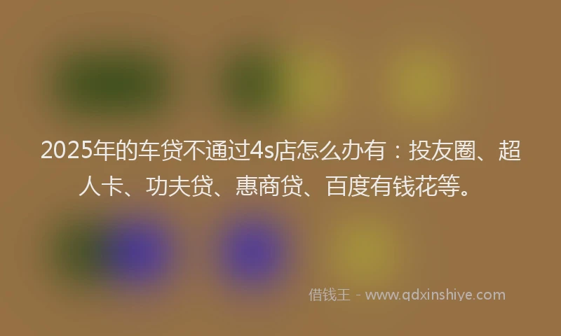 2025年的车贷不通过4s店怎么办有：投友圈、超人卡、功夫贷、惠商贷、百度有钱花等。