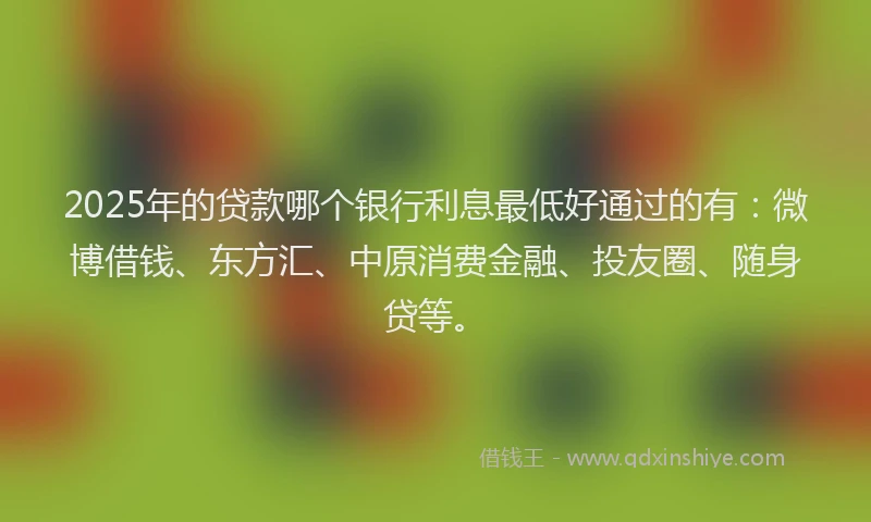 2025年的贷款哪个银行利息最低好通过的有：微博借钱、东方汇、中原消费金融、投友圈、随身贷等。