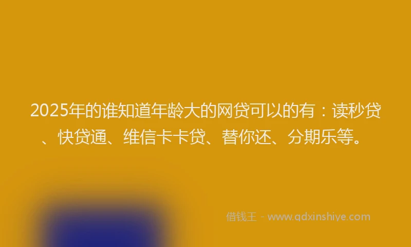 2025年的谁知道年龄大的网贷可以的有：读秒贷、快贷通、维信卡卡贷、替你还、分期乐等。