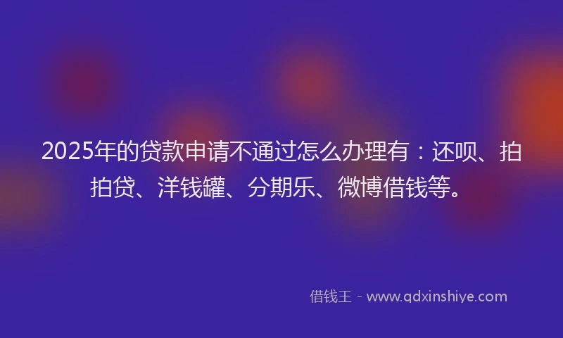 2025年的贷款申请不通过怎么办理有：还呗、拍拍贷、洋钱罐、分期乐、微博借钱等。