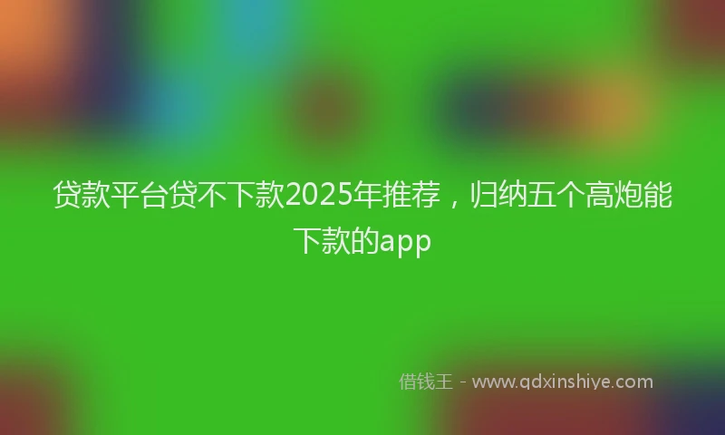 贷款平台贷不下款2025年推荐，归纳五个高炮能下款的app