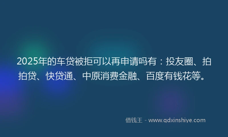 2025年的车贷被拒可以再申请吗有：投友圈、拍拍贷、快贷通、中原消费金融、百度有钱花等。
