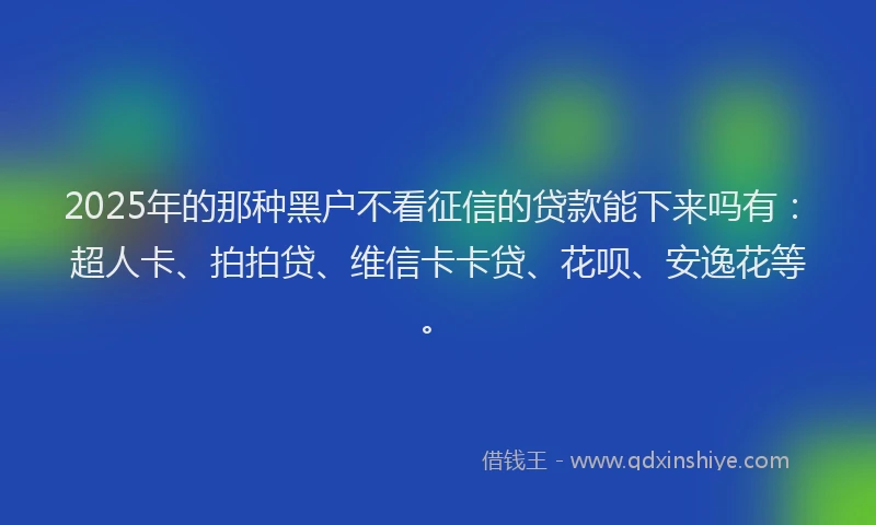 2025年的那种黑户不看征信的贷款能下来吗有：超人卡、拍拍贷、维信卡卡贷、花呗、安逸花等。