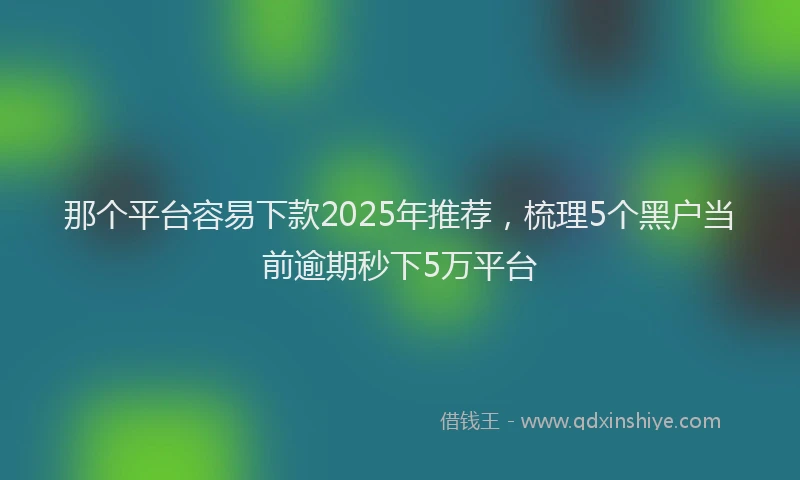 那个平台容易下款2025年推荐，梳理5个黑户当前逾期秒下5万平台