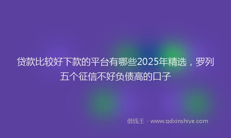 贷款比较好下款的平台有哪些2025年精选，罗列五个征信不好负债高的口子
