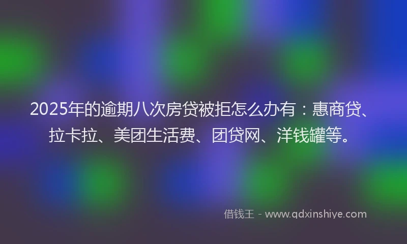 2025年的逾期八次房贷被拒怎么办有：惠商贷、拉卡拉、美团生活费、团贷网、洋钱罐等。