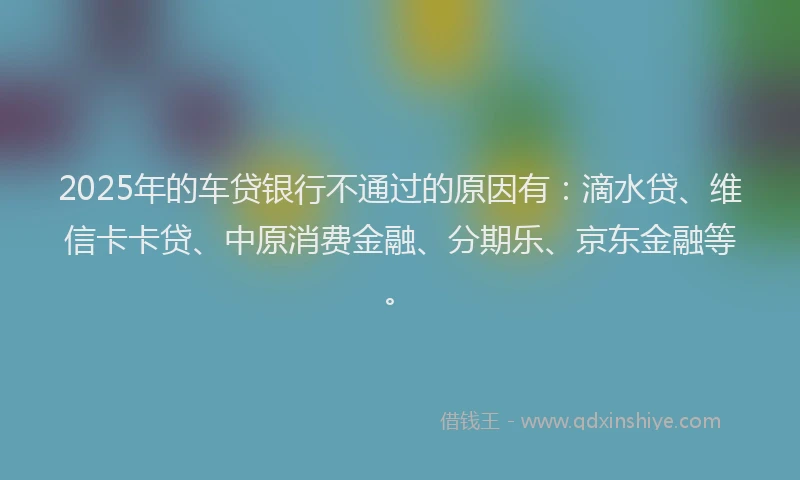 2025年的车贷银行不通过的原因有：滴水贷、维信卡卡贷、中原消费金融、分期乐、京东金融等。