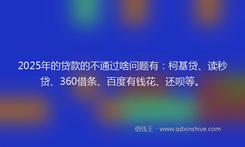 2025年的贷款的不通过啥问题有：柯基贷、读秒贷、360借条、百度有钱花、还呗等。