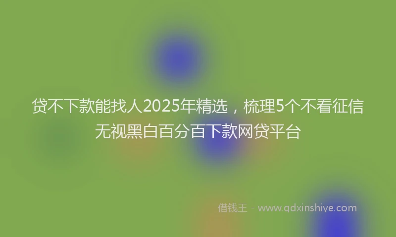 贷不下款能找人2025年精选，梳理5个不看征信无视黑白百分百下款网贷平台