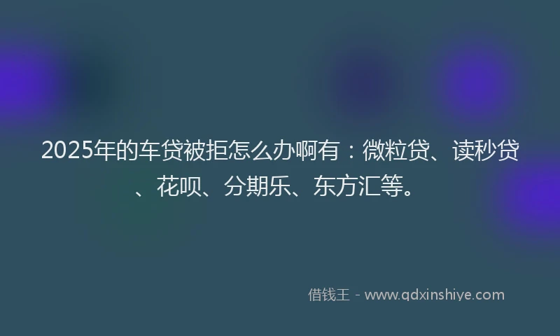 2025年的车贷被拒怎么办啊有：微粒贷、读秒贷、花呗、分期乐、东方汇等。