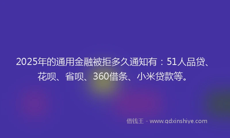 2025年的通用金融被拒多久通知有：51人品贷、花呗、省呗、360借条、小米贷款等。