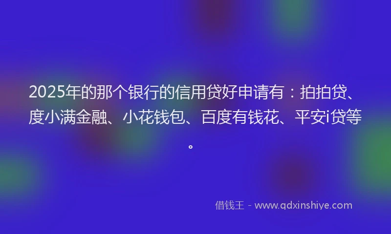 2025年的那个银行的信用贷好申请有：拍拍贷、度小满金融、小花钱包、百度有钱花、平安i贷等。