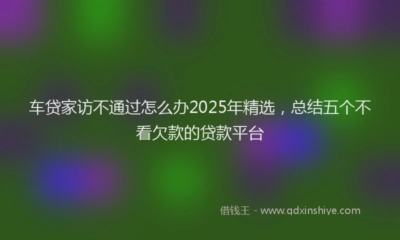 车贷家访不通过怎么办2025年精选，总结五个不看欠款的贷款平台