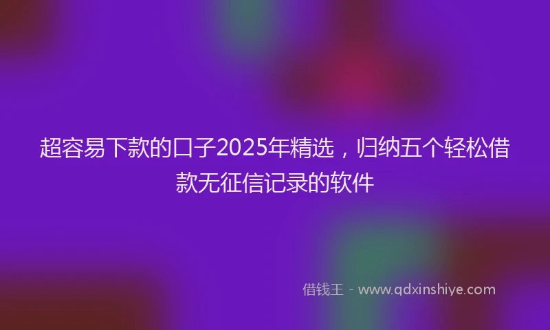 超容易下款的口子2025年精选，归纳五个轻松借款无征信记录的软件