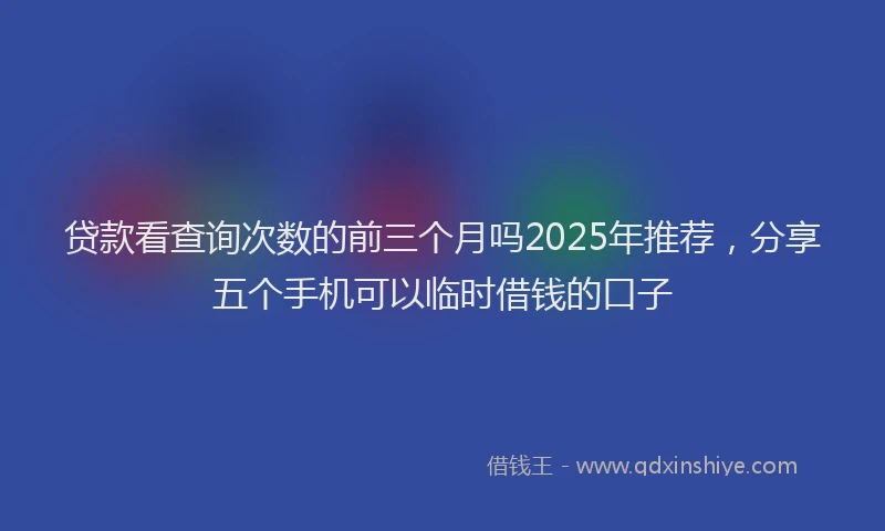 贷款看查询次数的前三个月吗2025年推荐，分享五个手机可以临时借钱的口子