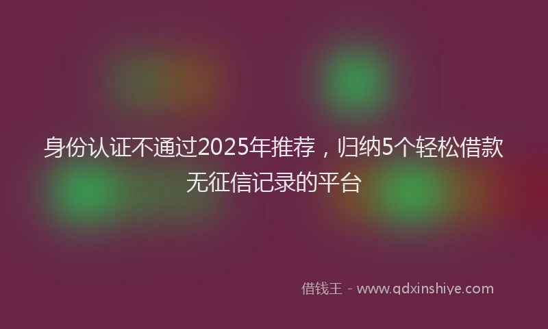 身份认证不通过2025年推荐，归纳5个轻松借款无征信记录的平台