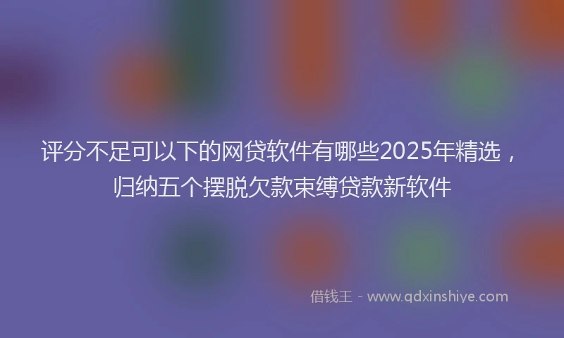 评分不足可以下的网贷软件有哪些2025年精选，归纳五个摆脱欠款束缚贷款新软件