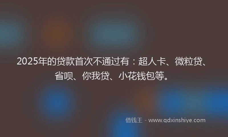 2025年的贷款首次不通过有：超人卡、微粒贷、省呗、你我贷、小花钱包等。