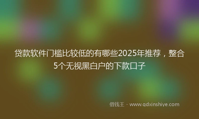 贷款软件门槛比较低的有哪些2025年推荐，整合5个无视黑白户的下款口子