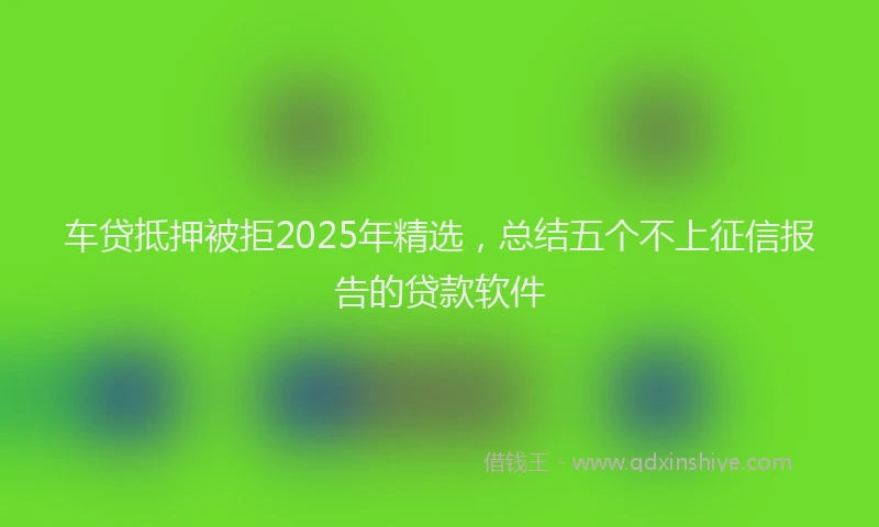 车贷抵押被拒2025年精选，总结五个不上征信报告的贷款软件