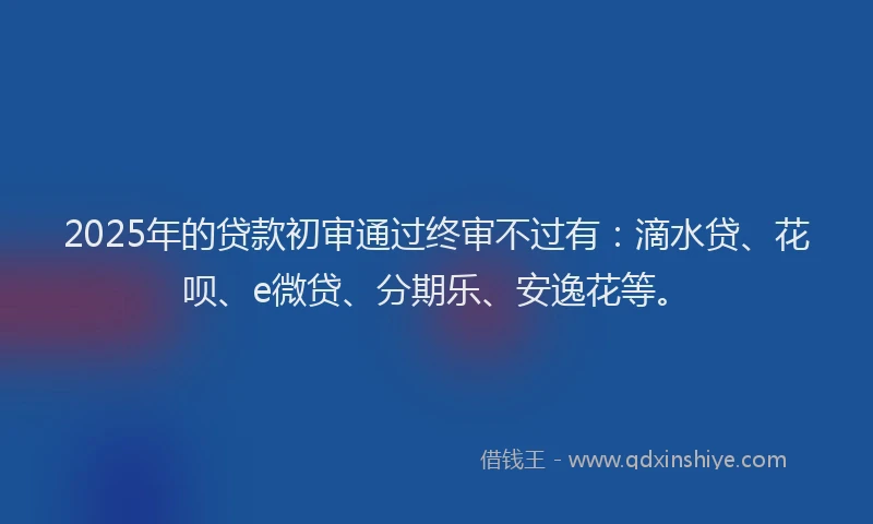 2025年的贷款初审通过终审不过有：滴水贷、花呗、e微贷、分期乐、安逸花等。
