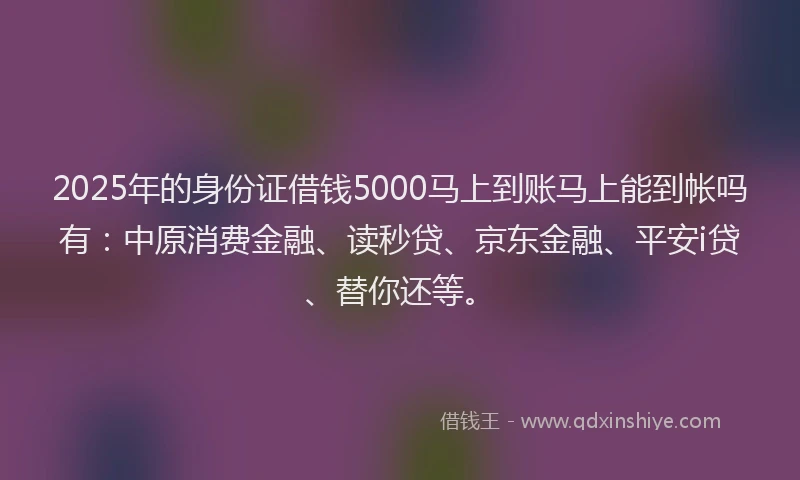 2025年的身份证借钱5000马上到账马上能到帐吗有：中原消费金融、读秒贷、京东金融、平安i贷、替你还等。
