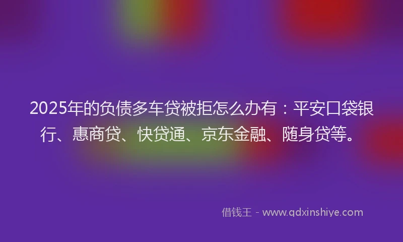 2025年的负债多车贷被拒怎么办有：平安口袋银行、惠商贷、快贷通、京东金融、随身贷等。