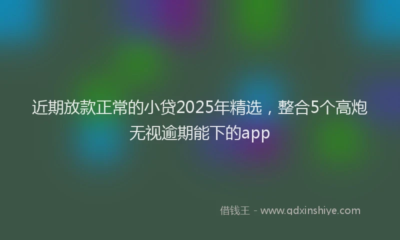 近期放款正常的小贷2025年精选，整合5个高炮无视逾期能下的app