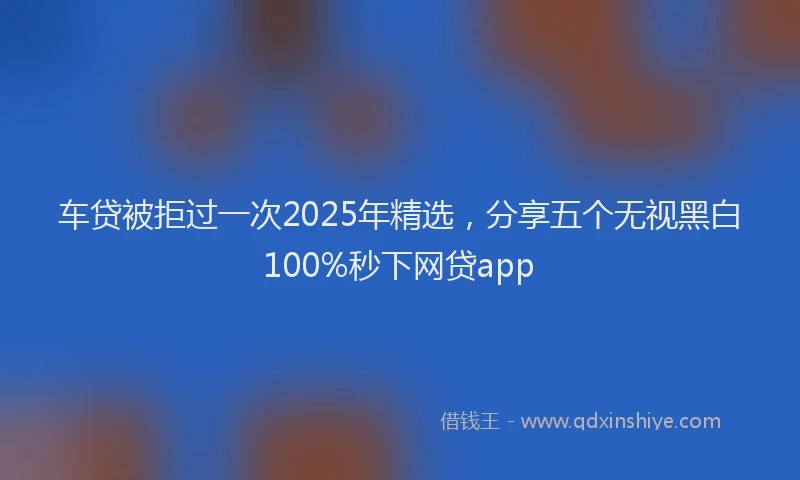 车贷被拒过一次2025年精选，分享五个无视黑白100%秒下网贷app
