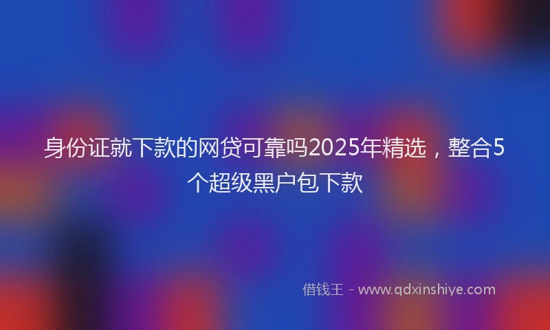 身份证就下款的网贷可靠吗2025年精选，整合5个超级黑户包下款