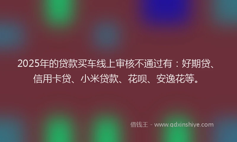 2025年的贷款买车线上审核不通过有：好期贷、信用卡贷、小米贷款、花呗、安逸花等。