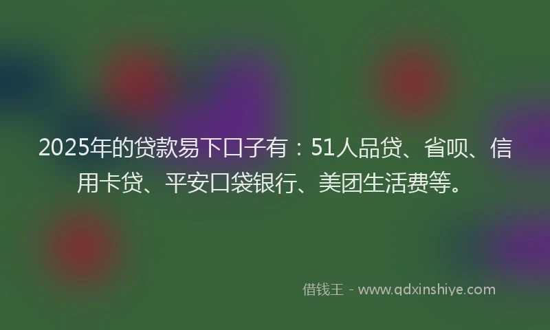 2025年的贷款易下口子有：51人品贷、省呗、信用卡贷、平安口袋银行、美团生活费等。
