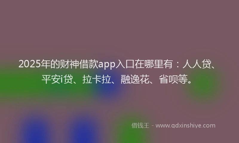 2025年的财神借款app入口在哪里有：人人贷、平安i贷、拉卡拉、融逸花、省呗等。