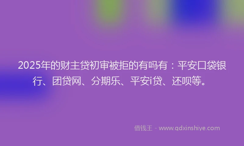 2025年的财主贷初审被拒的有吗有：平安口袋银行、团贷网、分期乐、平安i贷、还呗等。