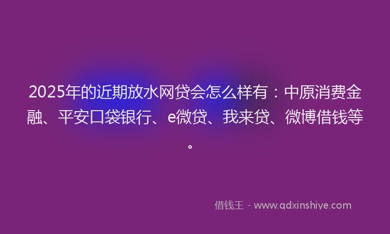 2025年的近期放水网贷会怎么样有：中原消费金融、平安口袋银行、e微贷、我来贷、微博借钱等。