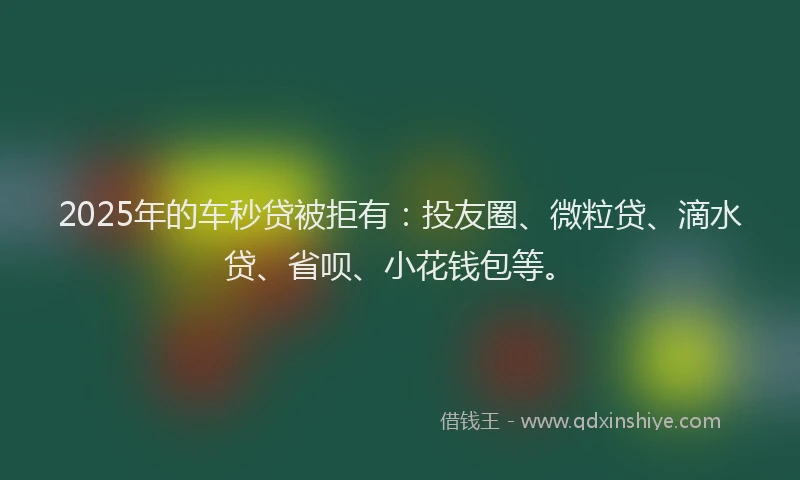 2025年的车秒贷被拒有：投友圈、微粒贷、滴水贷、省呗、小花钱包等。