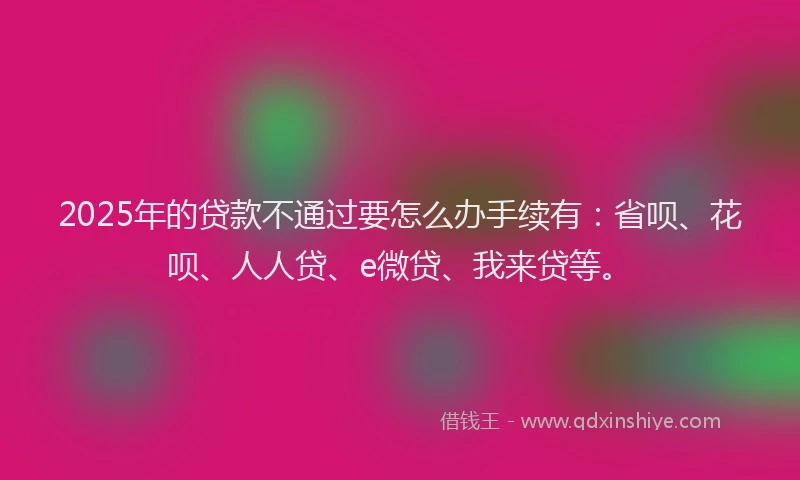 2025年的贷款不通过要怎么办手续有：省呗、花呗、人人贷、e微贷、我来贷等。